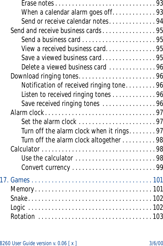 8260 User Guide version v. 0.06 [ x ] 3/6/00Erase notes . . . . . . . . . . . . . . . . . . . . . . . . . . . . . . 93When a calendar alarm goes off. . . . . . . . . . . . . 93Send or receive calendar notes. . . . . . . . . . . . . . 94Send and receive business cards. . . . . . . . . . . . . . . . 95Send a business card . . . . . . . . . . . . . . . . . . . . . . 95View a received business card. . . . . . . . . . . . . . . 95Save a viewed business card. . . . . . . . . . . . . . . . 95Delete a viewed business card . . . . . . . . . . . . . . 96Download ringing tones. . . . . . . . . . . . . . . . . . . . . . . 96Notification of received ringing tone. . . . . . . . . 96Listen to received ringing tones . . . . . . . . . . . . . 96Save received ringing tones . . . . . . . . . . . . . . . . 96Alarm clock. . . . . . . . . . . . . . . . . . . . . . . . . . . . . . . . . 97Set the alarm clock . . . . . . . . . . . . . . . . . . . . . . . 97Turn off the alarm clock when it rings. . . . . . . . 97Turn off the alarm clock altogether . . . . . . . . . . 98Calculator . . . . . . . . . . . . . . . . . . . . . . . . . . . . . . . . . . 98Use the calculator . . . . . . . . . . . . . . . . . . . . . . . . 98Convert currency . . . . . . . . . . . . . . . . . . . . . . . . . 9917. Games . . . . . . . . . . . . . . . . . . . . . . . . . . . . . . . . . . . . 101Memory. . . . . . . . . . . . . . . . . . . . . . . . . . . . . . . . . . . 101Snake. . . . . . . . . . . . . . . . . . . . . . . . . . . . . . . . . . . . . 102Logic . . . . . . . . . . . . . . . . . . . . . . . . . . . . . . . . . . . . . 102Rotation  . . . . . . . . . . . . . . . . . . . . . . . . . . . . . . . . . . 103