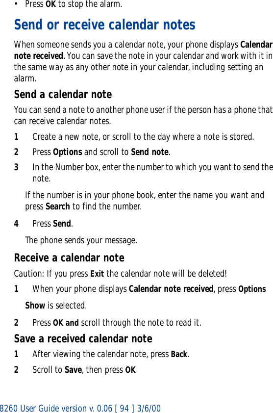8260 User Guide version v. 0.06 [ 94 ] 3/6/00• Press OK to stop the alarm.Send or receive calendar notesWhen someone sends you a calendar note, your phone displays Calendar note received. You can save the note in your calendar and work with it in the same way as any other note in your calendar, including setting an alarm.Send a calendar noteYou can send a note to another phone user if the person has a phone that can receive calendar notes.1Create a new note, or scroll to the day where a note is stored.2Press Options and scroll to Send note.3In the Number box, enter the number to which you want to send the note.If the number is in your phone book, enter the name you want and press Search to find the number.4Press Send.The phone sends your message.Receive a calendar noteCaution: If you press Exit the calendar note will be deleted!1When your phone displays Calendar note received, press OptionsShow is selected.2Press OK and scroll through the note to read it.Save a received calendar note1After viewing the calendar note, press Back.2Scroll to Save, then press OK