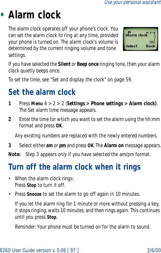 8260 User Guide version v. 0.06 [ 97 ] 3/6/00Use your personal assistant•Alarm clockThe alarm clock operates off your phone’s clock. You can set the alarm clock to ring at any time, provided your phone is turned on. The alarm clock’s volume is determined by the current ringing volume and tone settings.If you have selected the Silent or Beep once ringing tone, then your alarm clock quietly beeps once. To set the time, see “Set and display the clock” on page 59.Set the alarm clock1Press Menu 4 &gt; 2 &gt; 2 (Settings &gt; Phone settings &gt; Alarm clock). The Set alarm time message appears.2Enter the time for which you want to set the alarm using the hh:mm format and press OK. Any existing numbers are replaced with the newly entered numbers.3Select either am or pm and press OK. The Alarm on message appears.Note: Step 3 appears only if you have selected the am/pm format.Turn off the alarm clock when it rings• When the alarm clock rings:Press Stop to turn it off.• Press Snooze to set the alarm to go off again in 10 minutes.If you let the alarm ring for 1 minute or more without pressing a key, it stops ringing, waits 10 minutes, and then rings again. This continues until you press Stop.Reminder: Your phone must be turned on for the alarm to sound. 