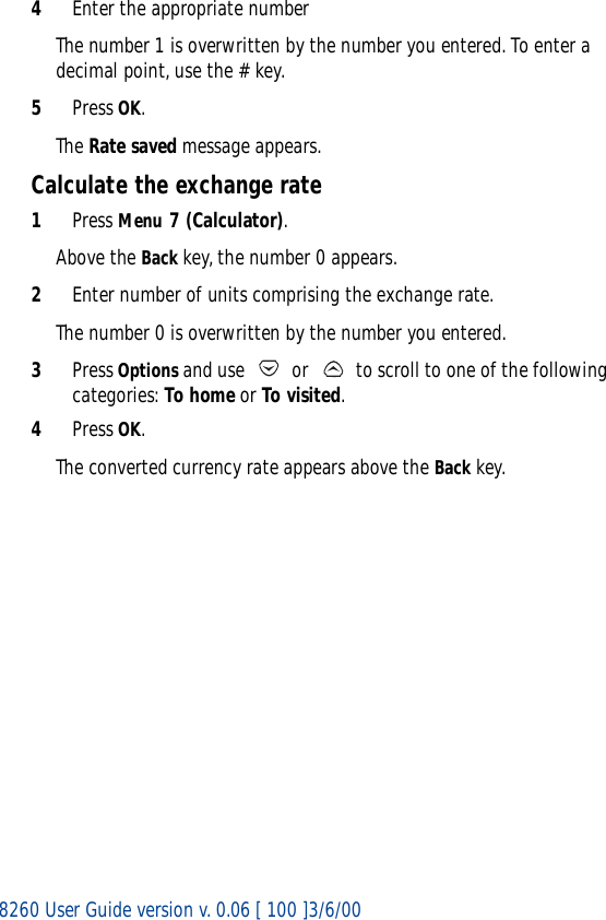 8260 User Guide version v. 0.06 [ 100 ]3/6/004Enter the appropriate numberThe number 1 is overwritten by the number you entered. To enter a decimal point, use the # key.5Press OK.The Rate saved message appears.Calculate the exchange rate1Press Menu 7 (Calculator).Above the Back key, the number 0 appears.2Enter number of units comprising the exchange rate.The number 0 is overwritten by the number you entered.3Press Options and use   or   to scroll to one of the following categories: To home or To visited.4Press OK. The converted currency rate appears above the Back key.