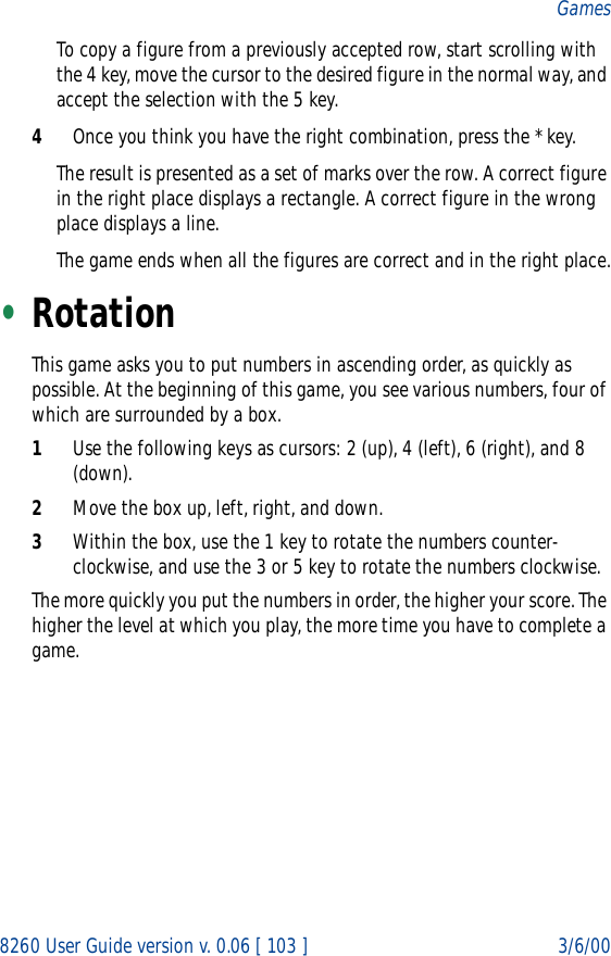 8260 User Guide version v. 0.06 [ 103 ] 3/6/00GamesTo copy a figure from a previously accepted row, start scrolling with the 4 key, move the cursor to the desired figure in the normal way, and accept the selection with the 5 key.4Once you think you have the right combination, press the * key.The result is presented as a set of marks over the row. A correct figure in the right place displays a rectangle. A correct figure in the wrong place displays a line.The game ends when all the figures are correct and in the right place.•RotationThis game asks you to put numbers in ascending order, as quickly as possible. At the beginning of this game, you see various numbers, four of which are surrounded by a box.1Use the following keys as cursors: 2 (up), 4 (left), 6 (right), and 8 (down).2Move the box up, left, right, and down.3Within the box, use the 1 key to rotate the numbers counter-clockwise, and use the 3 or 5 key to rotate the numbers clockwise.The more quickly you put the numbers in order, the higher your score. The higher the level at which you play, the more time you have to complete a game.