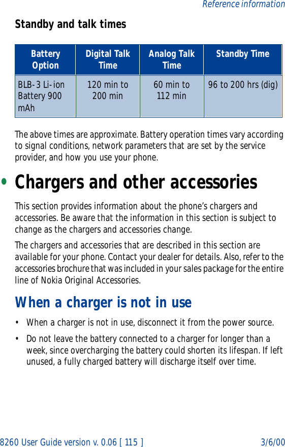 8260 User Guide version v. 0.06 [ 115 ] 3/6/00Reference informationStandby and talk timesThe above times are approximate. Battery operation times vary according to signal conditions, network parameters that are set by the service provider, and how you use your phone.•Chargers and other accessoriesThis section provides information about the phone’s chargers and accessories. Be aware that the information in this section is subject to change as the chargers and accessories change.The chargers and accessories that are described in this section are available for your phone. Contact your dealer for details. Also, refer to the accessories brochure that was included in your sales package for the entire line of Nokia Original Accessories.When a charger is not in use• When a charger is not in use, disconnect it from the power source. • Do not leave the battery connected to a charger for longer than a week, since overcharging the battery could shorten its lifespan. If left unused, a fully charged battery will discharge itself over time.Battery Option Digital Talk Time Analog Talk Time Standby TimeBLB-3 Li-ion  Battery 900 mAh120 min to 200 min  60 min to112 min 96 to 200 hrs (dig)