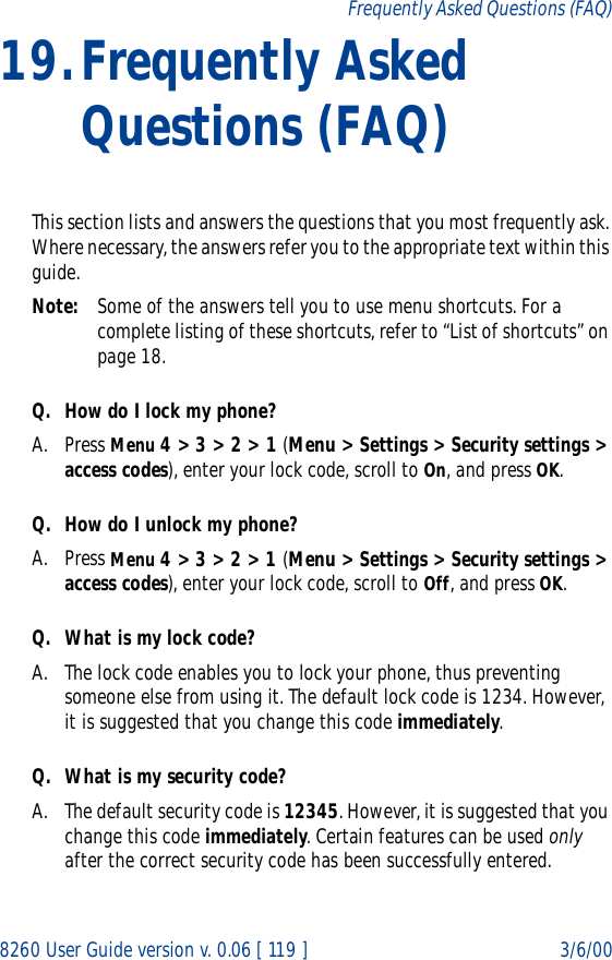 8260 User Guide version v. 0.06 [ 119 ] 3/6/00Frequently Asked Questions (FAQ)19.Frequently Asked Questions (FAQ)This section lists and answers the questions that you most frequently ask. Where necessary, the answers refer you to the appropriate text within this guide.Note: Some of the answers tell you to use menu shortcuts. For a complete listing of these shortcuts, refer to “List of shortcuts” on page 18.Q. How do I lock my phone?A. Press Menu 4 &gt; 3 &gt; 2 &gt; 1 (Menu &gt; Settings &gt; Security settings &gt; access codes), enter your lock code, scroll to On, and press OK.Q. How do I unlock my phone?A. Press Menu 4 &gt; 3 &gt; 2 &gt; 1 (Menu &gt; Settings &gt; Security settings &gt; access codes), enter your lock code, scroll to Off, and press OK.Q. What is my lock code?A. The lock code enables you to lock your phone, thus preventing someone else from using it. The default lock code is 1234. However, it is suggested that you change this code immediately.Q. What is my security code?A. The default security code is 12345. However, it is suggested that you change this code immediately. Certain features can be used only after the correct security code has been successfully entered.