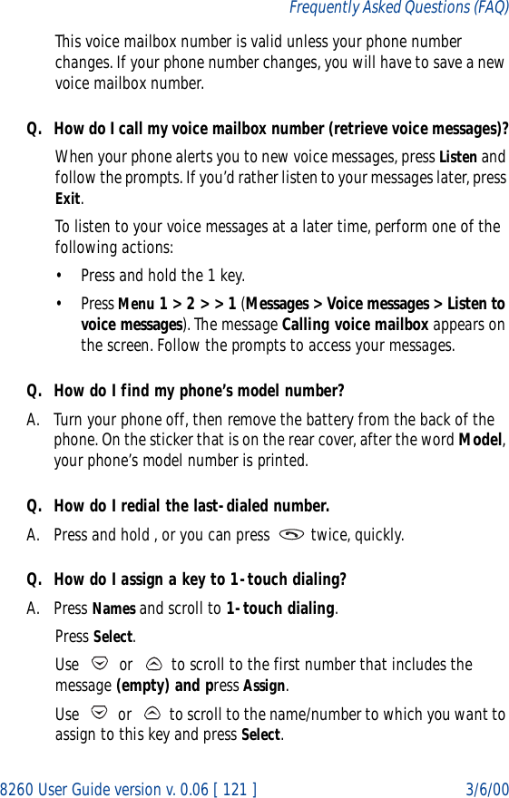 8260 User Guide version v. 0.06 [ 121 ] 3/6/00Frequently Asked Questions (FAQ)This voice mailbox number is valid unless your phone number changes. If your phone number changes, you will have to save a new voice mailbox number.Q. How do I call my voice mailbox number (retrieve voice messages)?When your phone alerts you to new voice messages, press Listen and follow the prompts. If you’d rather listen to your messages later, press Exit.To listen to your voice messages at a later time, perform one of the following actions:• Press and hold the 1 key.• Press Menu 1 &gt; 2 &gt; &gt; 1 (Messages &gt; Voice messages &gt; Listen to voice messages). The message Calling voice mailbox appears on the screen. Follow the prompts to access your messages.Q. How do I find my phone’s model number?A. Turn your phone off, then remove the battery from the back of the phone. On the sticker that is on the rear cover, after the word Model, your phone’s model number is printed.Q. How do I redial the last-dialed number.A. Press and hold , or you can press   twice, quickly.Q. How do I assign a key to 1-touch dialing?A. Press Names and scroll to 1-touch dialing.Press Select.Use   or   to scroll to the first number that includes the message (empty) and press Assign.Use   or   to scroll to the name/number to which you want to assign to this key and press Select.