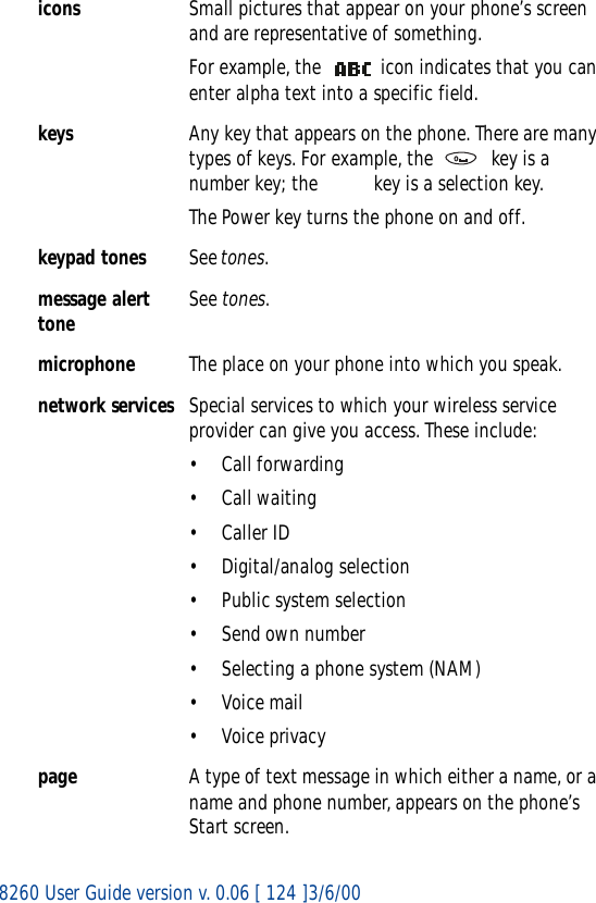 8260 User Guide version v. 0.06 [ 124 ]3/6/00icons Small pictures that appear on your phone’s screen and are representative of something.For example, the   icon indicates that you can enter alpha text into a specific field.keys Any key that appears on the phone. There are many types of keys. For example, the   key is a number key; the   key is a selection key.The Power key turns the phone on and off.keypad tones See tones.message alert tone See tones.microphone The place on your phone into which you speak.network services Special services to which your wireless service provider can give you access. These include:• Call forwarding• Call waiting•Caller ID• Digital/analog selection• Public system selection• Send own number• Selecting a phone system (NAM)•Voice mail•Voice privacypage A type of text message in which either a name, or a name and phone number, appears on the phone’s Start screen.