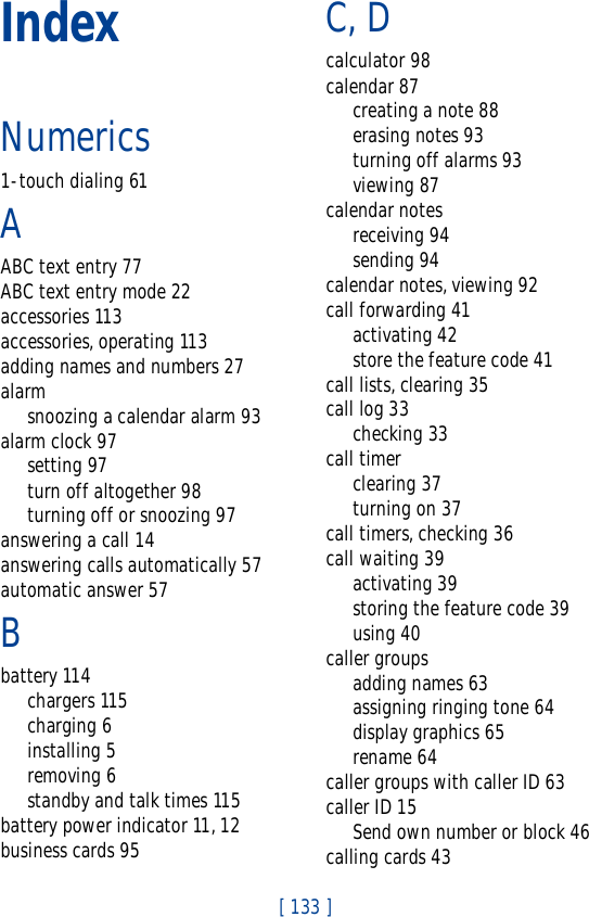 [ 133 ]IndexNumerics1-touch dialing 61AABC text entry 77ABC text entry mode 22accessories 113accessories, operating 113adding names and numbers 27alarmsnoozing a calendar alarm 93alarm clock 97setting 97turn off altogether 98turning off or snoozing 97answering a call 14answering calls automatically 57automatic answer 57Bbattery 114chargers 115charging 6installing 5removing 6standby and talk times 115battery power indicator 11, 12business cards 95C, Dcalculator 98calendar 87creating a note 88erasing notes 93turning off alarms 93viewing 87calendar notesreceiving 94sending 94calendar notes, viewing 92call forwarding 41activating 42store the feature code 41call lists, clearing 35call log 33checking 33call timerclearing 37turning on 37call timers, checking 36call waiting 39activating 39storing the feature code 39using 40caller groupsadding names 63assigning ringing tone 64display graphics 65rename 64caller groups with caller ID 63caller ID 15Send own number or block 46calling cards 43