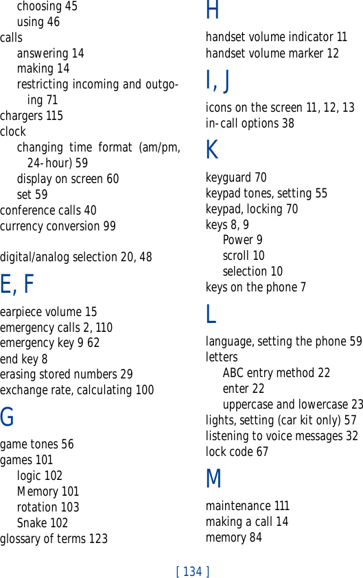 [ 134 ]choosing 45using 46callsanswering 14making 14restricting incoming and outgo-ing 71chargers 115clockchanging time format (am/pm,24-hour) 59display on screen 60set 59conference calls 40currency conversion 99digital/analog selection 20, 48E, Fearpiece volume 15emergency calls 2, 110emergency key 9 62end key 8erasing stored numbers 29exchange rate, calculating 100Ggame tones 56games 101logic 102Memory 101rotation 103Snake 102glossary of terms 123Hhandset volume indicator 11handset volume marker 12I, Jicons on the screen 11, 12, 13in-call options 38Kkeyguard 70keypad tones, setting 55keypad, locking 70keys 8, 9Power 9scroll 10selection 10keys on the phone 7Llanguage, setting the phone 59lettersABC entry method 22enter 22uppercase and lowercase 23lights, setting (car kit only) 57listening to voice messages 32lock code 67Mmaintenance 111making a call 14memory 84