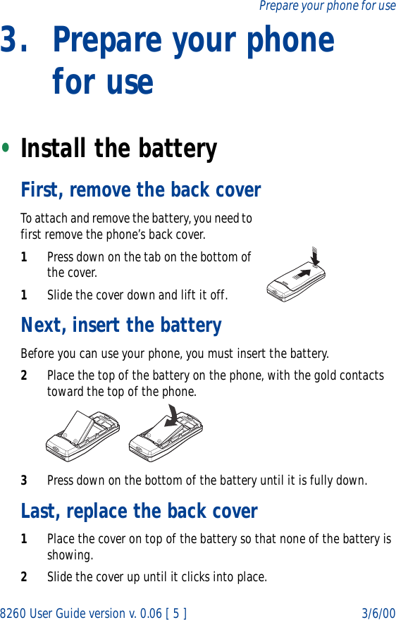 8260 User Guide version v. 0.06 [ 5 ] 3/6/00Prepare your phone for use3. Prepare your phone for use•Install the batteryFirst, remove the back coverTo attach and remove the battery, you need to first remove the phone’s back cover.1Press down on the tab on the bottom of the cover.1Slide the cover down and lift it off.Next, insert the batteryBefore you can use your phone, you must insert the battery.2Place the top of the battery on the phone, with the gold contacts toward the top of the phone.3Press down on the bottom of the battery until it is fully down.Last, replace the back cover1Place the cover on top of the battery so that none of the battery is showing.2Slide the cover up until it clicks into place.