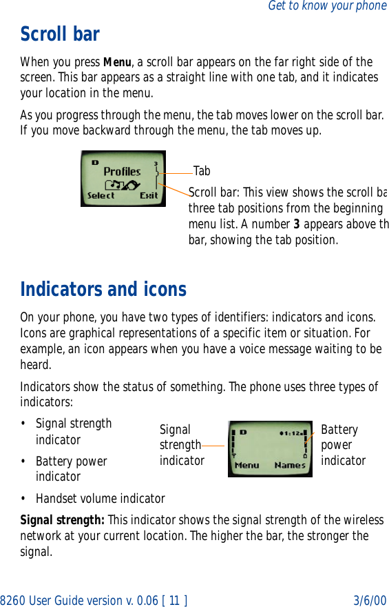 8260 User Guide version v. 0.06 [ 11 ] 3/6/00Get to know your phoneScroll barWhen you press Menu, a scroll bar appears on the far right side of the screen. This bar appears as a straight line with one tab, and it indicates your location in the menu.As you progress through the menu, the tab moves lower on the scroll bar. If you move backward through the menu, the tab moves up.Indicators and iconsOn your phone, you have two types of identifiers: indicators and icons. Icons are graphical representations of a specific item or situation. For example, an icon appears when you have a voice message waiting to be heard.Indicators show the status of something. The phone uses three types of indicators:• Signal strength indicator• Battery power indicator• Handset volume indicatorSignal strength: This indicator shows the signal strength of the wireless network at your current location. The higher the bar, the stronger the signal.Scroll bar: This view shows the scroll bathree tab positions from the beginning menu list. A number 3 appears above thbar, showing the tab position.TabSignal strength indicatorBattery power indicator