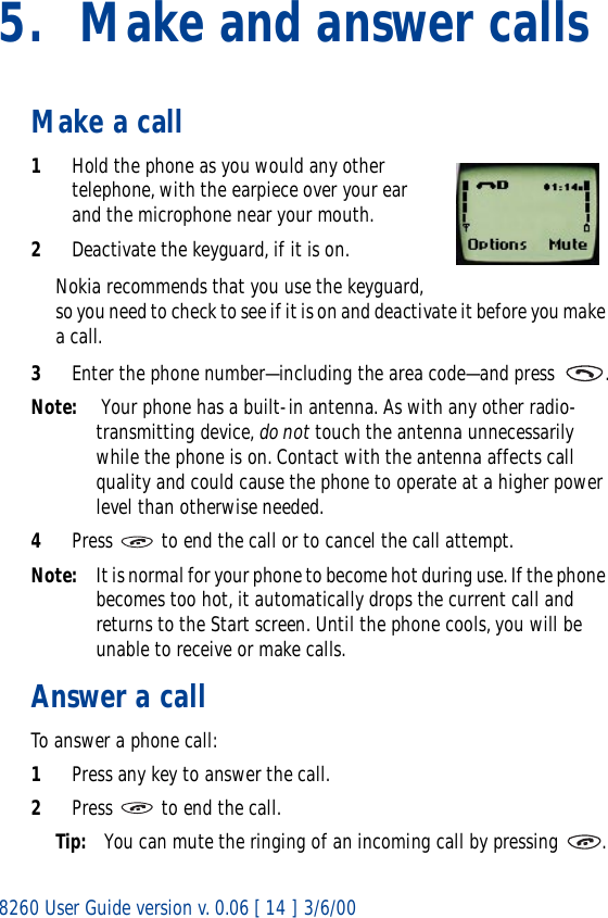 8260 User Guide version v. 0.06 [ 14 ] 3/6/005. Make and answer callsMake a call1Hold the phone as you would any other telephone, with the earpiece over your ear and the microphone near your mouth. 2Deactivate the keyguard, if it is on.Nokia recommends that you use the keyguard, so you need to check to see if it is on and deactivate it before you make a call. 3Enter the phone number—including the area code—and press  .Note:  Your phone has a built-in antenna. As with any other radio-transmitting device, do not touch the antenna unnecessarily while the phone is on. Contact with the antenna affects call quality and could cause the phone to operate at a higher power level than otherwise needed.4Press   to end the call or to cancel the call attempt.Note: It is normal for your phone to become hot during use. If the phone becomes too hot, it automatically drops the current call and returns to the Start screen. Until the phone cools, you will be unable to receive or make calls.Answer a callTo answer a phone call:1Press any key to answer the call.2Press   to end the call.Tip: You can mute the ringing of an incoming call by pressing  .