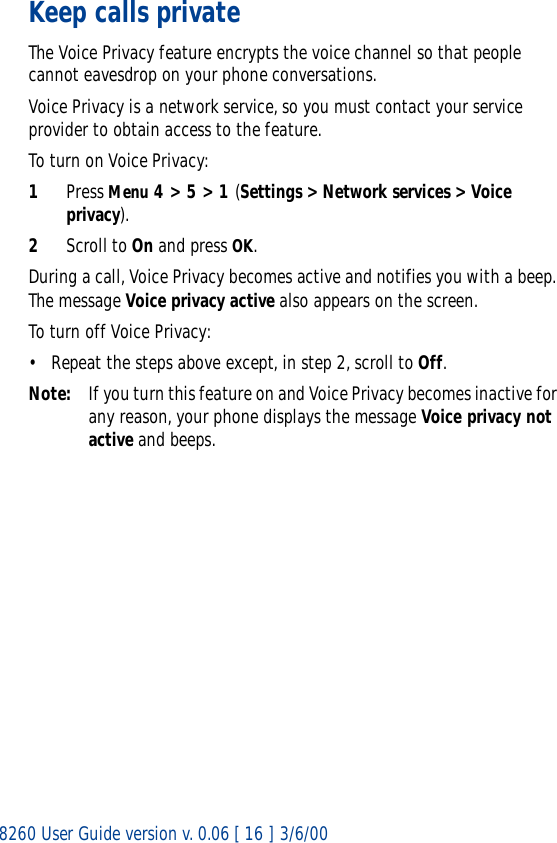 8260 User Guide version v. 0.06 [ 16 ] 3/6/00Keep calls privateThe Voice Privacy feature encrypts the voice channel so that people cannot eavesdrop on your phone conversations.Voice Privacy is a network service, so you must contact your service provider to obtain access to the feature.To turn on Voice Privacy:1Press Menu 4 &gt; 5 &gt; 1 (Settings &gt; Network services &gt; Voice privacy).2Scroll to On and press OK.During a call, Voice Privacy becomes active and notifies you with a beep. The message Voice privacy active also appears on the screen.To turn off Voice Privacy:• Repeat the steps above except, in step 2, scroll to Off.Note: If you turn this feature on and Voice Privacy becomes inactive for any reason, your phone displays the message Voice privacy not active and beeps.