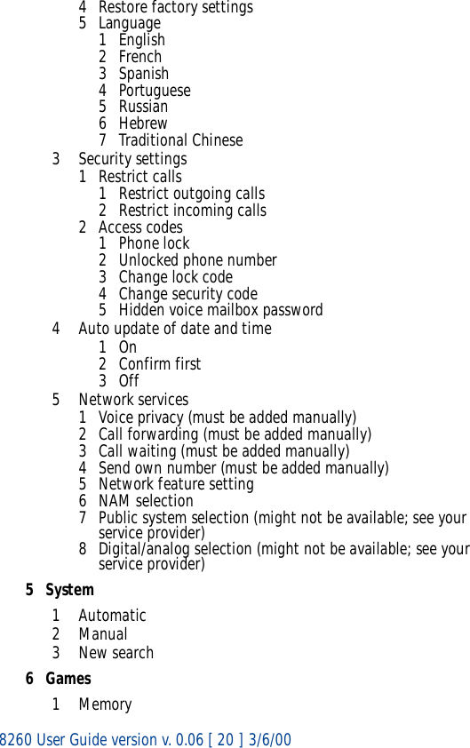 8260 User Guide version v. 0.06 [ 20 ] 3/6/004 Restore factory settings5Language1English2French3 Spanish4 Portuguese5 Russian6Hebrew7 Traditional Chinese3 Security settings1 Restrict calls1 Restrict outgoing calls2 Restrict incoming calls2 Access codes1Phone lock2 Unlocked phone number3 Change lock code4Change security code5 Hidden voice mailbox password4 Auto update of date and time1On2 Confirm first3Off5 Network services1 Voice privacy (must be added manually)2 Call forwarding (must be added manually)3 Call waiting (must be added manually)4 Send own number (must be added manually)5 Network feature setting6 NAM selection7 Public system selection (might not be available; see your service provider)8 Digital/analog selection (might not be available; see your service provider)5System1Automatic2Manual3New search6Games1Memory