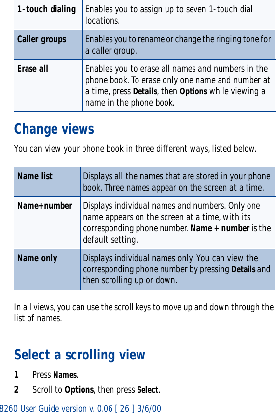8260 User Guide version v. 0.06 [ 26 ] 3/6/00Change viewsYou can view your phone book in three different ways, listed below. In all views, you can use the scroll keys to move up and down through the list of names. Select a scrolling view1Press Names.2Scroll to Options, then press Select.1-touch dialing Enables you to assign up to seven 1-touch dial locations. Caller groups Enables you to rename or change the ringing tone for a caller group.Erase all Enables you to erase all names and numbers in the phone book. To erase only one name and number at a time, press Details, then Options while viewing a name in the phone book.Name list Displays all the names that are stored in your phone book. Three names appear on the screen at a time. Name+number Displays individual names and numbers. Only one name appears on the screen at a time, with its corresponding phone number. Name + number is the default setting.Name only Displays individual names only. You can view the corresponding phone number by pressing Details and then scrolling up or down.