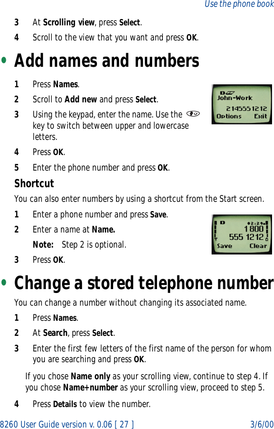 8260 User Guide version v. 0.06 [ 27 ] 3/6/00Use the phone book3At Scrolling view, press Select.4Scroll to the view that you want and press OK.•Add names and numbers1Press Names.2Scroll to Add new and press Select.3Using the keypad, enter the name. Use the   key to switch between upper and lowercase letters.4Press OK.5Enter the phone number and press OK.ShortcutYou can also enter numbers by using a shortcut from the Start screen.1Enter a phone number and press Save.2Enter a name at Name.Note: Step 2 is optional.3Press OK.•Change a stored telephone numberYou can change a number without changing its associated name. 1Press Names.2At Search, press Select.3Enter the first few letters of the first name of the person for whom you are searching and press OK.If you chose Name only as your scrolling view, continue to step 4. If you chose Name+number as your scrolling view, proceed to step 5.4Press Details to view the number.