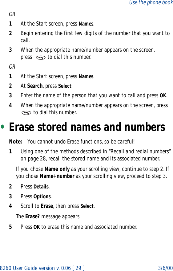 8260 User Guide version v. 0.06 [ 29 ] 3/6/00Use the phone bookOR1At the Start screen, press Names.2Begin entering the first few digits of the number that you want to call.3When the appropriate name/number appears on the screen, press    to dial this number.OR1At the Start screen, press Names.2At Search, press Select.3Enter the name of the person that you want to call and press OK.4When the appropriate name/number appears on the screen, press   to dial this number.•Erase stored names and numbersNote: You cannot undo Erase functions, so be careful!1Using one of the methods described in “Recall and redial numbers” on page 28, recall the stored name and its associated number.If you chose Name only as your scrolling view, continue to step 2. If you chose Name+number as your scrolling view, proceed to step 3.2Press Details.3Press Options.4Scroll to Erase, then press Select. The Erase? message appears.5Press OK to erase this name and associated number.