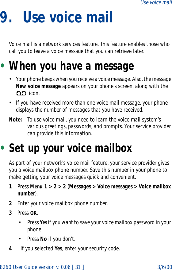 8260 User Guide version v. 0.06 [ 31 ] 3/6/00Use voice mail9. Use voice mailVoice mail is a network services feature. This feature enables those who call you to leave a voice message that you can retrieve later.•When you have a message• Your phone beeps when you receive a voice message. Also, the message New voice message appears on your phone’s screen, along with the  icon.• If you have received more than one voice mail message, your phone displays the number of messages that you have received.Note: To use voice mail, you need to learn the voice mail system’s various greetings, passwords, and prompts. Your service provider can provide this information. •Set up your voice mailboxAs part of your network’s voice mail feature, your service provider gives you a voice mailbox phone number. Save this number in your phone to make getting your voice messages quick and convenient.1Press Menu 1 &gt; 2 &gt; 2 (Messages &gt; Voice messages &gt; Voice mailbox number).2Enter your voice mailbox phone number.3Press OK.• Press Yes if you want to save your voice mailbox password in your phone.• Press No if you don’t. 4If you selected Yes, enter your security code.