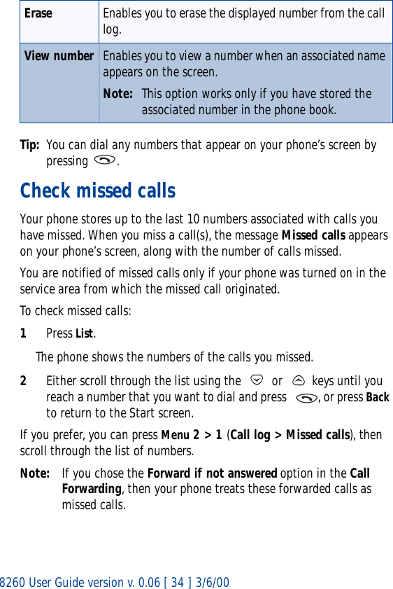 8260 User Guide version v. 0.06 [ 34 ] 3/6/00Tip: You can dial any numbers that appear on your phone’s screen by pressing .Check missed callsYour phone stores up to the last 10 numbers associated with calls you have missed. When you miss a call(s), the message Missed calls appears on your phone’s screen, along with the number of calls missed.You are notified of missed calls only if your phone was turned on in the service area from which the missed call originated.To check missed calls:1Press List. The phone shows the numbers of the calls you missed.2Either scroll through the list using the   or   keys until you reach a number that you want to dial and press   , or press Back to return to the Start screen.If you prefer, you can press Menu 2 &gt; 1 (Call log &gt; Missed calls), then scroll through the list of numbers.Note: If you chose the Forward if not answered option in the Call Forwarding, then your phone treats these forwarded calls as missed calls. Erase Enables you to erase the displayed number from the call log.View number Enables you to view a number when an associated name appears on the screen.Note: This option works only if you have stored the associated number in the phone book. 