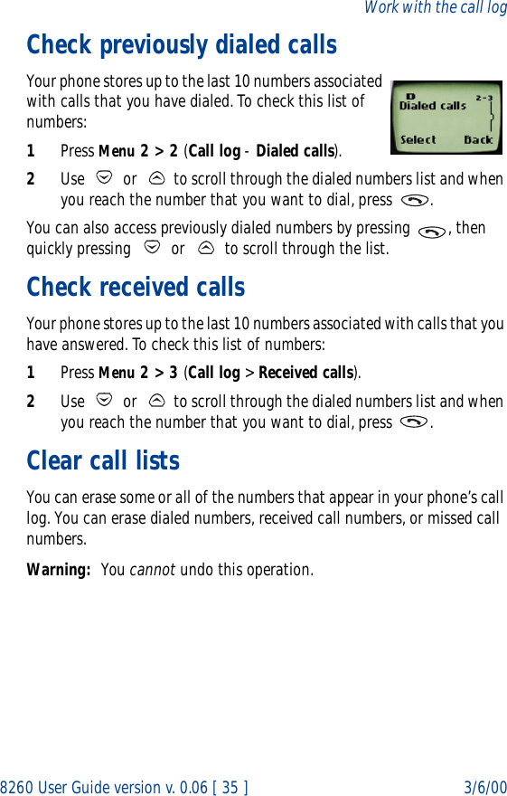 8260 User Guide version v. 0.06 [ 35 ] 3/6/00Work with the call logCheck previously dialed callsYour phone stores up to the last 10 numbers associated with calls that you have dialed. To check this list of numbers:1Press Menu 2 &gt; 2 (Call log - Dialed calls).2Use   or   to scroll through the dialed numbers list and when you reach the number that you want to dial, press  .You can also access previously dialed numbers by pressing  , then quickly pressing   or   to scroll through the list.Check received calls Your phone stores up to the last 10 numbers associated with calls that you have answered. To check this list of numbers:1Press Menu 2 &gt; 3 (Call log &gt; Received calls).2Use   or   to scroll through the dialed numbers list and when you reach the number that you want to dial, press  .Clear call listsYou can erase some or all of the numbers that appear in your phone’s call log. You can erase dialed numbers, received call numbers, or missed call numbers. Warning: You cannot undo this operation.
