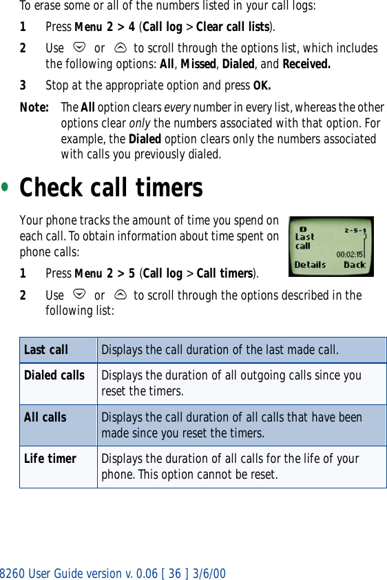 8260 User Guide version v. 0.06 [ 36 ] 3/6/00To erase some or all of the numbers listed in your call logs:1Press Menu 2 &gt; 4 (Call log &gt; Clear call lists).2Use   or   to scroll through the options list, which includes the following options: All, Missed, Dialed, and Received.3Stop at the appropriate option and press OK.Note: The All option clears every number in every list, whereas the other options clear only the numbers associated with that option. For example, the Dialed option clears only the numbers associated with calls you previously dialed.•Check call timersYour phone tracks the amount of time you spend on each call. To obtain information about time spent on phone calls:1Press Menu 2 &gt; 5 (Call log &gt; Call timers).2Use   or   to scroll through the options described in the following list:Last call Displays the call duration of the last made call.Dialed calls Displays the duration of all outgoing calls since you reset the timers.All calls Displays the call duration of all calls that have been made since you reset the timers.Life timer Displays the duration of all calls for the life of your phone. This option cannot be reset.