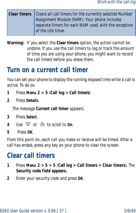 8260 User Guide version v. 0.06 [ 37 ] 3/6/00Work with the call logWarning: If you select the Clear timers option, the action cannot be undone. If you use the call timers to log or track the amount of time you are using your phone, you might want to record the call timers before you erase them.Turn on a current call timerYou can set your phone to display the running elapsed time while a call is active. To do so:1Press Menu 2 &gt; 5 (Call log &gt; Call timers).2Press Details. The message Current call timer appears.3Press Select.4Use   or   to scroll to On.5 Press OK. From this point on, each call you make or receive will be timed. After a call has ended, press any key on your phone to clear the screen.Clear call timers1Press Menu 2 &gt; 5 &gt; 5 (Call log &gt; Call timers &gt; Clear timers). The Security code field appears.2Enter your security code and press OK.Clear timers Clears all call timers for the currently selected Number Assignment Module (NAM). Your phone includes separate timers for each NAM used, with the exception of the Life timer. 