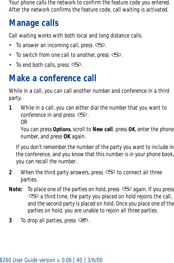 8260 User Guide version v. 0.06 [ 40 ] 3/6/00Your phone calls the network to confirm the feature code you entered. After the network confirms the feature code, call waiting is activated.Manage callsCall waiting works with both local and long distance calls.• To answer an incoming call, press  .• To switch from one call to another, press  .• To end both calls, press  .Make a conference callWhile in a call, you can call another number and conference in a third party.1While in a call, you can either dial the number that you want to conference in and press  . ORYou can press Options, scroll to New call, press OK, enter the phone number, and press OK again.If you don’t remember the number of the party you want to include in the conference, and you know that this number is in your phone book, you can recall the number. 2When the third party answers, press   to connect all three parties.Note: To place one of the parties on hold, press   again. If you press  a third time, the party you placed on hold rejoins the call, and the second party is placed on hold. Once you place one of the parties on hold, you are unable to rejoin all three parties.3To drop all parties, press  .