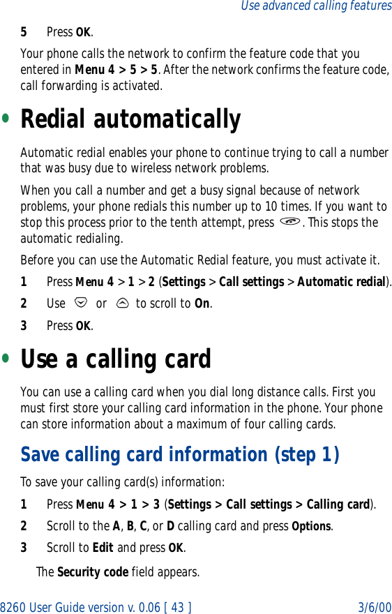 8260 User Guide version v. 0.06 [ 43 ] 3/6/00Use advanced calling features5Press OK.Your phone calls the network to confirm the feature code that you entered in Menu 4 &gt; 5 &gt; 5. After the network confirms the feature code, call forwarding is activated.•Redial automaticallyAutomatic redial enables your phone to continue trying to call a number that was busy due to wireless network problems.When you call a number and get a busy signal because of network problems, your phone redials this number up to 10 times. If you want to stop this process prior to the tenth attempt, press  . This stops the automatic redialing.Before you can use the Automatic Redial feature, you must activate it. 1Press Menu 4 &gt; 1 &gt; 2 (Settings &gt; Call settings &gt; Automatic redial).2Use   or   to scroll to On.3Press OK.•Use a calling cardYou can use a calling card when you dial long distance calls. First you must first store your calling card information in the phone. Your phone can store information about a maximum of four calling cards.Save calling card information (step 1)To save your calling card(s) information:1Press Menu 4 &gt; 1 &gt; 3 (Settings &gt; Call settings &gt; Calling card).2Scroll to the A, B, C, or D calling card and press Options.3Scroll to Edit and press OK. The Security code field appears.