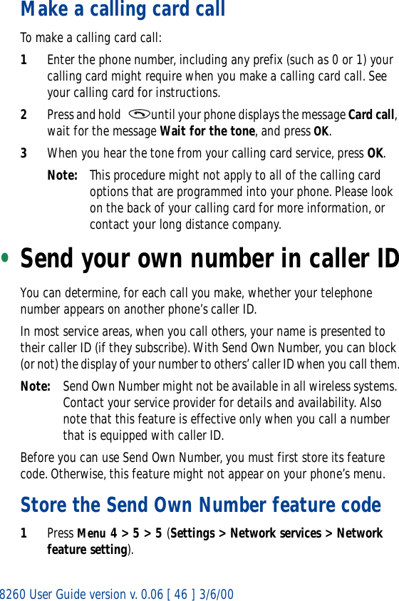 8260 User Guide version v. 0.06 [ 46 ] 3/6/00Make a calling card callTo make a calling card call:1Enter the phone number, including any prefix (such as 0 or 1) your calling card might require when you make a calling card call. See your calling card for instructions.2Press and hold   until your phone displays the message Card call, wait for the message Wait for the tone, and press OK.3When you hear the tone from your calling card service, press OK.Note: This procedure might not apply to all of the calling card options that are programmed into your phone. Please look on the back of your calling card for more information, or contact your long distance company.•Send your own number in caller IDYou can determine, for each call you make, whether your telephone number appears on another phone’s caller ID.In most service areas, when you call others, your name is presented to their caller ID (if they subscribe). With Send Own Number, you can block (or not) the display of your number to others’ caller ID when you call them.Note: Send Own Number might not be available in all wireless systems. Contact your service provider for details and availability. Also note that this feature is effective only when you call a number that is equipped with caller ID.Before you can use Send Own Number, you must first store its feature code. Otherwise, this feature might not appear on your phone’s menu.Store the Send Own Number feature code1Press Menu 4 &gt; 5 &gt; 5 (Settings &gt; Network services &gt; Network feature setting).