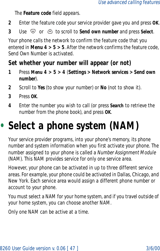 8260 User Guide version v. 0.06 [ 47 ] 3/6/00Use advanced calling featuresThe Feature code field appears.2Enter the feature code your service provider gave you and press OK.3Use   or   to scroll to Send own number and press Select.Your phone calls the network to confirm the feature code that you entered in Menu 4 &gt; 5 &gt; 5. After the network confirms the feature code, Send Own Number is activated.Set whether your number will appear (or not)1Press Menu 4 &gt; 5 &gt; 4 (Settings &gt; Network services &gt; Send own number).2Scroll to Yes (to show your number) or No (not to show it).3Press OK.4Enter the number you wish to call (or press Search to retrieve the number from the phone book), and press OK.•Select a phone system (NAM)Your service provider programs, into your phone’s memory, its phone number and system information when you first activate your phone. The number assigned to your phone is called a Number Assignment Module (NAM). This NAM provides service for only one service area.However, your phone can be activated in up to three different service areas. For example, your phone could be activated in Dallas, Chicago, and New York. Each service area would assign a different phone number or account to your phone.You must select a NAM for your home system, and if you travel outside of your home system, you can choose another NAM. Only one NAM can be active at a time.