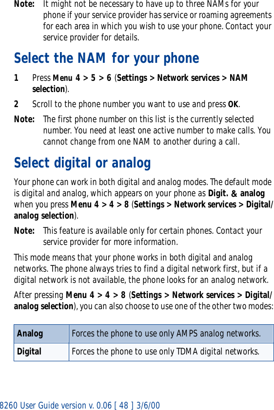 8260 User Guide version v. 0.06 [ 48 ] 3/6/00Note: It might not be necessary to have up to three NAMs for your phone if your service provider has service or roaming agreements for each area in which you wish to use your phone. Contact your service provider for details.Select the NAM for your phone1Press Menu 4 &gt; 5 &gt; 6 (Settings &gt; Network services &gt; NAM selection).2Scroll to the phone number you want to use and press OK.Note: The first phone number on this list is the currently selected number. You need at least one active number to make calls. You cannot change from one NAM to another during a call.Select digital or analogYour phone can work in both digital and analog modes. The default mode is digital and analog, which appears on your phone as Digit. &amp; analog when you press Menu 4 &gt; 4 &gt; 8 (Settings &gt; Network services &gt; Digital/analog selection).Note: This feature is available only for certain phones. Contact your service provider for more information.This mode means that your phone works in both digital and analog networks. The phone always tries to find a digital network first, but if a digital network is not available, the phone looks for an analog network.After pressing Menu 4 &gt; 4 &gt; 8 (Settings &gt; Network services &gt; Digital/analog selection), you can also choose to use one of the other two modes:Analog Forces the phone to use only AMPS analog networks.Digital Forces the phone to use only TDMA digital networks.