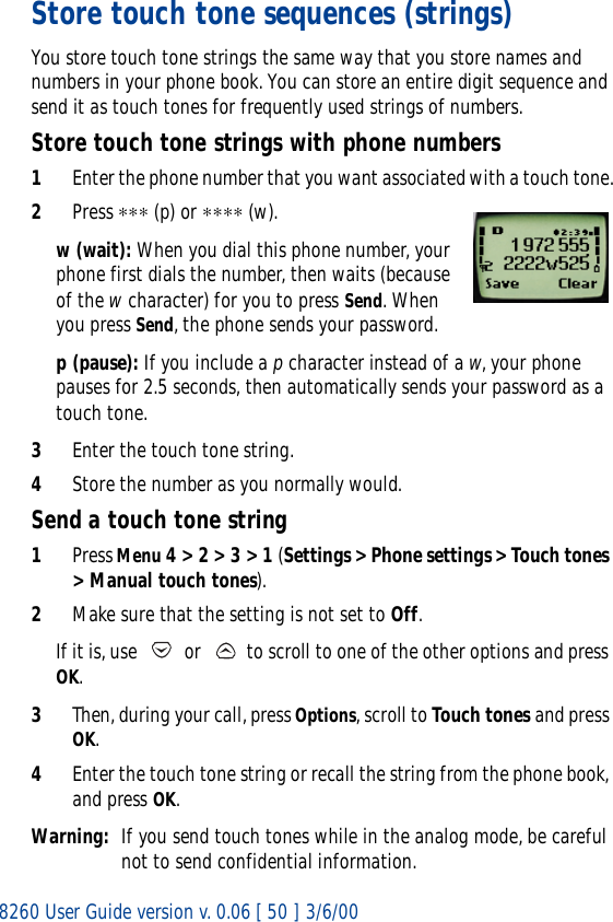 8260 User Guide version v. 0.06 [ 50 ] 3/6/00Store touch tone sequences (strings)You store touch tone strings the same way that you store names and numbers in your phone book. You can store an entire digit sequence and send it as touch tones for frequently used strings of numbers.Store touch tone strings with phone numbers1Enter the phone number that you want associated with a touch tone.2Press ∗∗∗ (p) or ∗∗∗∗ (w).w (wait): When you dial this phone number, your phone first dials the number, then waits (because of the w character) for you to press Send. When you press Send, the phone sends your password.p (pause): If you include a p character instead of a w, your phone pauses for 2.5 seconds, then automatically sends your password as a touch tone.3Enter the touch tone string.4Store the number as you normally would.Send a touch tone string1Press Menu 4 &gt; 2 &gt; 3 &gt; 1 (Settings &gt; Phone settings &gt; Touch tones &gt; Manual touch tones).2Make sure that the setting is not set to Off.If it is, use   or   to scroll to one of the other options and press OK.3Then, during your call, press Options, scroll to Touch tones and press OK.4Enter the touch tone string or recall the string from the phone book, and press OK.Warning: If you send touch tones while in the analog mode, be careful not to send confidential information.