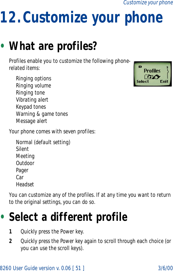 8260 User Guide version v. 0.06 [ 51 ] 3/6/00Customize your phone12.Customize your phone•What are profiles? Profiles enable you to customize the following phone-related items:Ringing optionsRinging volumeRinging toneVibrating alertKeypad tonesWarning &amp; game tonesMessage alertYour phone comes with seven profiles:Normal (default setting)SilentMeetingOutdoorPagerCarHeadsetYou can customize any of the profiles. If at any time you want to return to the original settings, you can do so. •Select a different profile1Quickly press the Power key.2Quickly press the Power key again to scroll through each choice (or you can use the scroll keys).