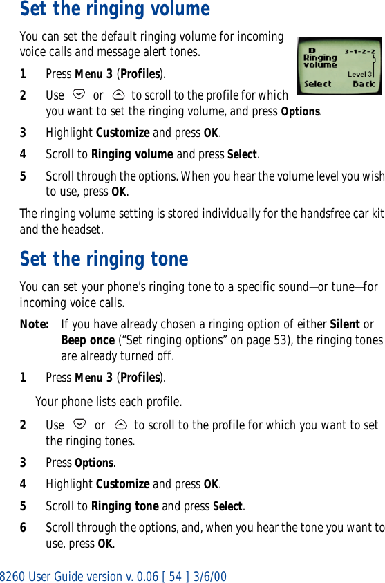 8260 User Guide version v. 0.06 [ 54 ] 3/6/00Set the ringing volumeYou can set the default ringing volume for incoming voice calls and message alert tones. 1Press Menu 3 (Profiles).2Use   or   to scroll to the profile for which you want to set the ringing volume, and press Options.3Highlight Customize and press OK.4Scroll to Ringing volume and press Select. 5Scroll through the options. When you hear the volume level you wish to use, press OK.The ringing volume setting is stored individually for the handsfree car kit and the headset.Set the ringing toneYou can set your phone’s ringing tone to a specific sound—or tune—for incoming voice calls. Note: If you have already chosen a ringing option of either Silent or Beep once (“Set ringing options” on page 53), the ringing tones are already turned off.1Press Menu 3 (Profiles).Your phone lists each profile. 2Use   or   to scroll to the profile for which you want to set the ringing tones.3Press Options. 4Highlight Customize and press OK.5Scroll to Ringing tone and press Select. 6Scroll through the options, and, when you hear the tone you want to use, press OK.