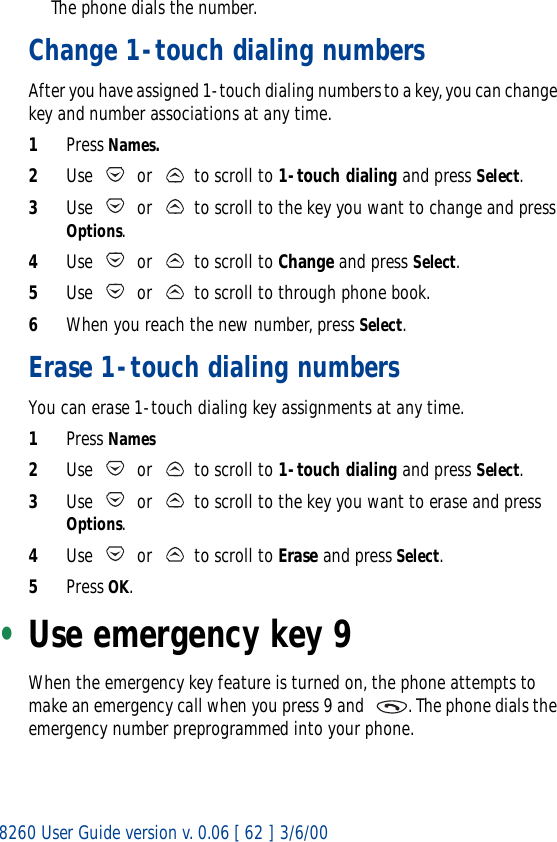 8260 User Guide version v. 0.06 [ 62 ] 3/6/00The phone dials the number.Change 1-touch dialing numbersAfter you have assigned 1-touch dialing numbers to a key, you can change key and number associations at any time.1Press Names.2Use   or   to scroll to 1-touch dialing and press Select.3Use   or   to scroll to the key you want to change and press Options.4Use   or   to scroll to Change and press Select.5Use   or   to scroll to through phone book. 6When you reach the new number, press Select.Erase 1-touch dialing numbersYou can erase 1-touch dialing key assignments at any time.1Press Names2Use   or   to scroll to 1-touch dialing and press Select.3Use   or   to scroll to the key you want to erase and press Options.4Use   or   to scroll to Erase and press Select.5Press OK.•Use emergency key 9When the emergency key feature is turned on, the phone attempts to make an emergency call when you press 9 and   . The phone dials the emergency number preprogrammed into your phone.