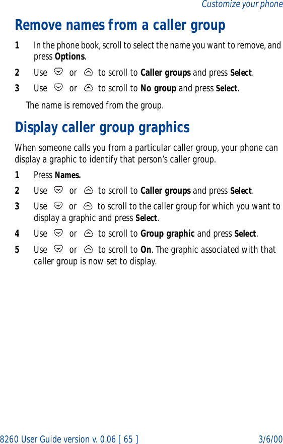 8260 User Guide version v. 0.06 [ 65 ] 3/6/00Customize your phoneRemove names from a caller group1In the phone book, scroll to select the name you want to remove, and press Options.2Use   or   to scroll to Caller groups and press Select.3Use   or   to scroll to No group and press Select. The name is removed from the group.Display caller group graphicsWhen someone calls you from a particular caller group, your phone can display a graphic to identify that person’s caller group.1Press Names.2Use   or   to scroll to Caller groups and press Select.3Use   or   to scroll to the caller group for which you want to display a graphic and press Select.4Use   or   to scroll to Group graphic and press Select.5Use   or   to scroll to On. The graphic associated with that caller group is now set to display. 