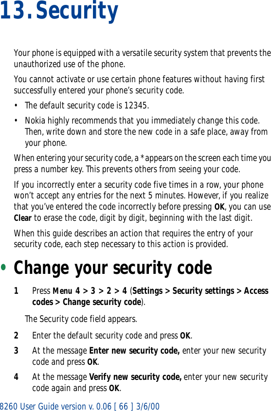 8260 User Guide version v. 0.06 [ 66 ] 3/6/0013.SecurityYour phone is equipped with a versatile security system that prevents the unauthorized use of the phone.You cannot activate or use certain phone features without having first successfully entered your phone’s security code. • The default security code is 12345.• Nokia highly recommends that you immediately change this code. Then, write down and store the new code in a safe place, away from your phone.When entering your security code, a * appears on the screen each time you press a number key. This prevents others from seeing your code.If you incorrectly enter a security code five times in a row, your phone won’t accept any entries for the next 5 minutes. However, if you realize that you’ve entered the code incorrectly before pressing OK, you can use Clear to erase the code, digit by digit, beginning with the last digit.When this guide describes an action that requires the entry of your security code, each step necessary to this action is provided.•Change your security code1Press Menu 4 &gt; 3 &gt; 2 &gt; 4 (Settings &gt; Security settings &gt; Access codes &gt; Change security code).The Security code field appears.2Enter the default security code and press OK. 3At the message Enter new security code, enter your new security code and press OK.4At the message Verify new security code, enter your new security code again and press OK. 