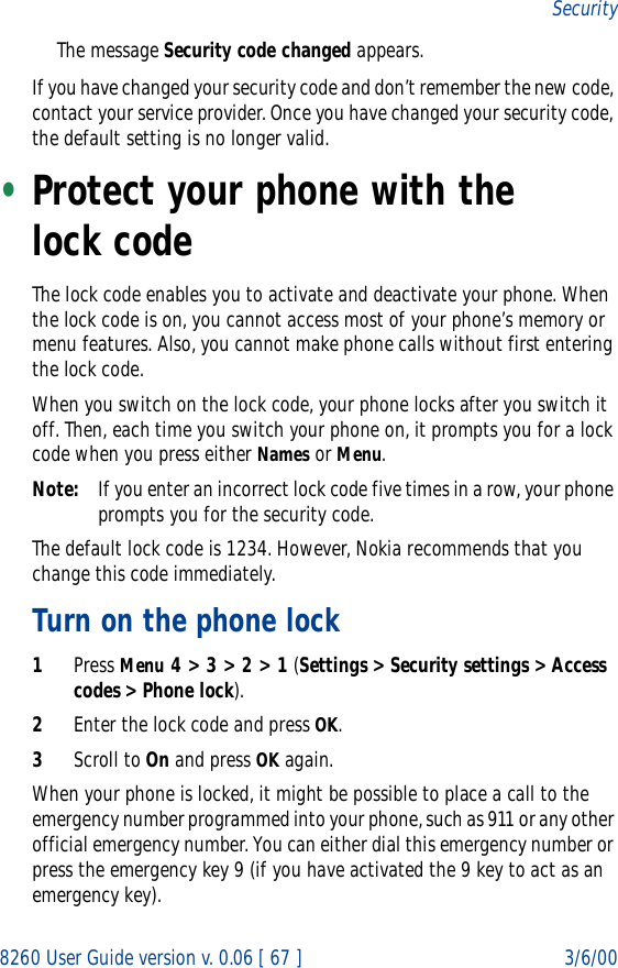 8260 User Guide version v. 0.06 [ 67 ] 3/6/00SecurityThe message Security code changed appears.If you have changed your security code and don’t remember the new code, contact your service provider. Once you have changed your security code, the default setting is no longer valid.•Protect your phone with the lock code The lock code enables you to activate and deactivate your phone. When the lock code is on, you cannot access most of your phone’s memory or menu features. Also, you cannot make phone calls without first entering the lock code.When you switch on the lock code, your phone locks after you switch it off. Then, each time you switch your phone on, it prompts you for a lock code when you press either Names or Menu.Note: If you enter an incorrect lock code five times in a row, your phone prompts you for the security code.The default lock code is 1234. However, Nokia recommends that you change this code immediately.Turn on the phone lock1Press Menu 4 &gt; 3 &gt; 2 &gt; 1 (Settings &gt; Security settings &gt; Access codes &gt; Phone lock).2Enter the lock code and press OK.3Scroll to On and press OK again.When your phone is locked, it might be possible to place a call to the emergency number programmed into your phone, such as 911 or any other official emergency number. You can either dial this emergency number or press the emergency key 9 (if you have activated the 9 key to act as an emergency key).