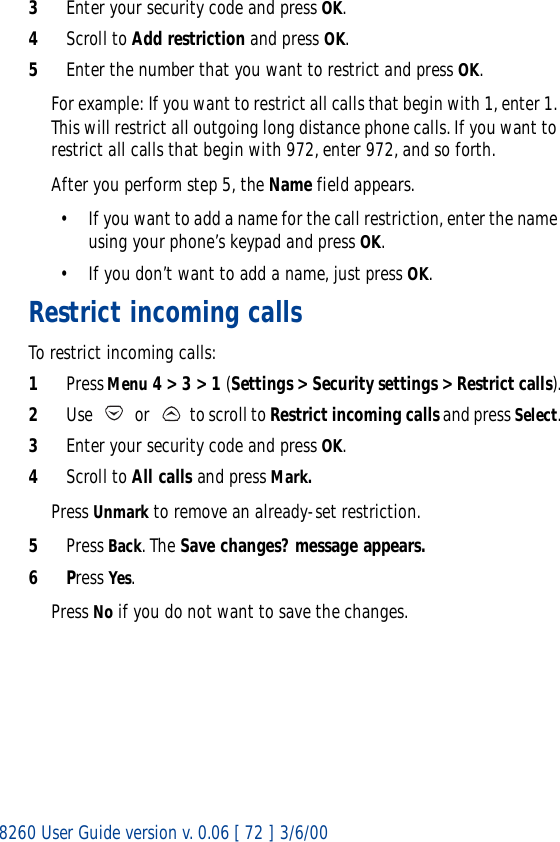 8260 User Guide version v. 0.06 [ 72 ] 3/6/003Enter your security code and press OK.4Scroll to Add restriction and press OK.5Enter the number that you want to restrict and press OK.For example: If you want to restrict all calls that begin with 1, enter 1. This will restrict all outgoing long distance phone calls. If you want to restrict all calls that begin with 972, enter 972, and so forth.After you perform step 5, the Name field appears.• If you want to add a name for the call restriction, enter the name using your phone’s keypad and press OK. • If you don’t want to add a name, just press OK.Restrict incoming callsTo restrict incoming calls:1Press Menu 4 &gt; 3 &gt; 1 (Settings &gt; Security settings &gt; Restrict calls).2Use   or   to scroll to Restrict incoming calls and press Select.3Enter your security code and press OK.4Scroll to All calls and press Mark.Press Unmark to remove an already-set restriction.5Press Back. The Save changes? message appears.6Press Yes.Press No if you do not want to save the changes.