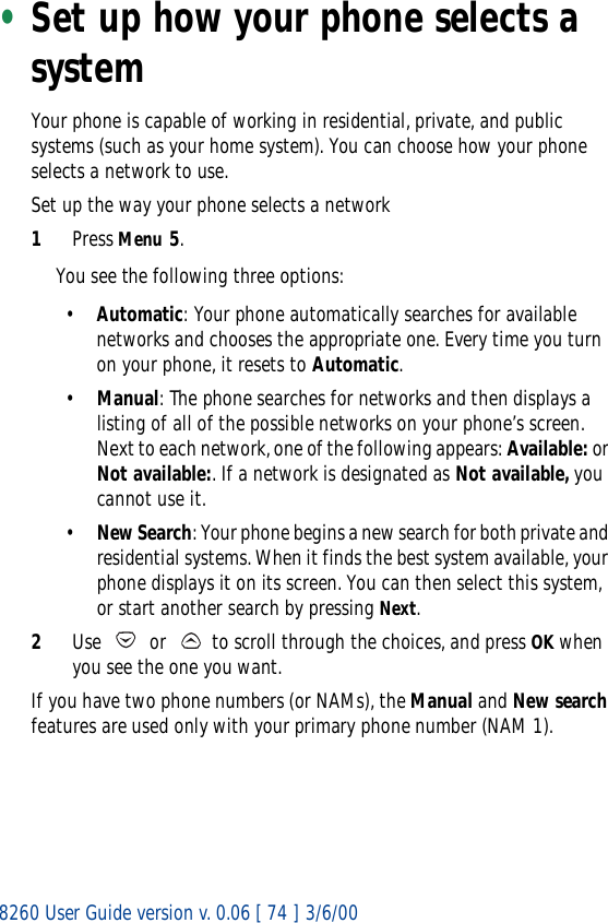 8260 User Guide version v. 0.06 [ 74 ] 3/6/00•Set up how your phone selects a systemYour phone is capable of working in residential, private, and public systems (such as your home system). You can choose how your phone selects a network to use. Set up the way your phone selects a network1Press Menu 5.You see the following three options:•Automatic: Your phone automatically searches for available networks and chooses the appropriate one. Every time you turn on your phone, it resets to Automatic.•Manual: The phone searches for networks and then displays a listing of all of the possible networks on your phone’s screen. Next to each network, one of the following appears: Available: or Not available:. If a network is designated as Not available, you cannot use it.•New Search: Your phone begins a new search for both private and residential systems. When it finds the best system available, your phone displays it on its screen. You can then select this system, or start another search by pressing Next.2Use   or   to scroll through the choices, and press OK when you see the one you want.If you have two phone numbers (or NAMs), the Manual and New search features are used only with your primary phone number (NAM 1). 