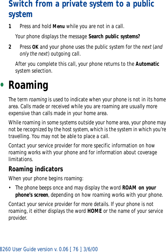 8260 User Guide version v. 0.06 [ 76 ] 3/6/00Switch from a private system to a public system1Press and hold Menu while you are not in a call.Your phone displays the message Search public systems?2Press OK and your phone uses the public system for the next (and only the next) outgoing call.After you complete this call, your phone returns to the Automatic system selection. •RoamingThe term roaming is used to indicate when your phone is not in its home area. Calls made or received while you are roaming are usually more expensive than calls made in your home area.While roaming in some systems outside your home area, your phone may not be recognized by the host system, which is the system in which you’re travelling. You may not be able to place a call. Contact your service provider for more specific information on how roaming works with your phone and for information about coverage limitations.Roaming indicatorsWhen your phone begins roaming:• The phone beeps once and may display the word ROAM on your phone’s screen, depending on how roaming works with your phone.Contact your service provider for more details. If your phone is not roaming, it either displays the word HOME or the name of your service provider.