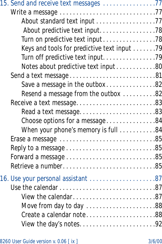 8260 User Guide version v. 0.06 [ ix ] 3/6/0015. Send and receive text messages  . . . . . . . . . . . . . . . .77Write a message . . . . . . . . . . . . . . . . . . . . . . . . . . . . .77About standard text input . . . . . . . . . . . . . . . . . .77 About predictive text input. . . . . . . . . . . . . . . . .78Turn on predictive text input. . . . . . . . . . . . . . . .78Keys and tools for predictive text input . . . . . . .79Turn off predictive text input. . . . . . . . . . . . . . . .79Notes about predictive text input. . . . . . . . . . . .80Send a text message. . . . . . . . . . . . . . . . . . . . . . . . . .81Save a message in the outbox. . . . . . . . . . . . . . .82Resend a message from the outbox . . . . . . . . . .82Receive a text message. . . . . . . . . . . . . . . . . . . . . . . .83Read a text message. . . . . . . . . . . . . . . . . . . . . . .83Choose options for a message. . . . . . . . . . . . . . .84When your phone’s memory is full . . . . . . . . . . .84Erase a message . . . . . . . . . . . . . . . . . . . . . . . . . . . . .85Reply to a message . . . . . . . . . . . . . . . . . . . . . . . . . . .85Forward a message . . . . . . . . . . . . . . . . . . . . . . . . . . .85Retrieve a number. . . . . . . . . . . . . . . . . . . . . . . . . . . .8516. Use your personal assistant . . . . . . . . . . . . . . . . . . . .87Use the calendar . . . . . . . . . . . . . . . . . . . . . . . . . . . . .87View the calendar. . . . . . . . . . . . . . . . . . . . . . . . .87Move from day to day . . . . . . . . . . . . . . . . . . . . .88Create a calendar note. . . . . . . . . . . . . . . . . . . . .88View the day’s notes. . . . . . . . . . . . . . . . . . . . . . .92