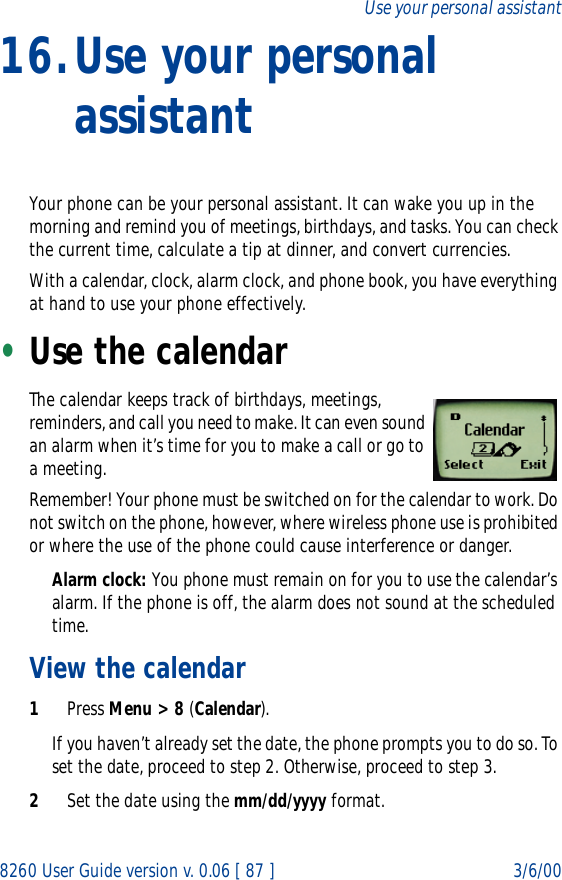 8260 User Guide version v. 0.06 [ 87 ] 3/6/00Use your personal assistant16.Use your personal assistantYour phone can be your personal assistant. It can wake you up in the morning and remind you of meetings, birthdays, and tasks. You can check the current time, calculate a tip at dinner, and convert currencies. With a calendar, clock, alarm clock, and phone book, you have everything at hand to use your phone effectively.•Use the calendarThe calendar keeps track of birthdays, meetings, reminders, and call you need to make. It can even sound an alarm when it’s time for you to make a call or go to a meeting.Remember! Your phone must be switched on for the calendar to work. Do not switch on the phone, however, where wireless phone use is prohibited or where the use of the phone could cause interference or danger.Alarm clock: You phone must remain on for you to use the calendar’s alarm. If the phone is off, the alarm does not sound at the scheduled time.View the calendar1Press Menu &gt; 8 (Calendar).If you haven’t already set the date, the phone prompts you to do so. To set the date, proceed to step 2. Otherwise, proceed to step 3.2Set the date using the mm/dd/yyyy format.