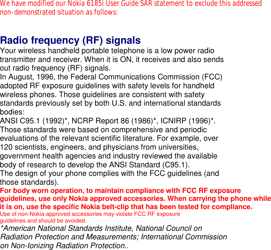 We have modified our Nokia 6185i User Guide SAR statement to exclude this addressednon-demonstrated situation as follows:Radio frequency (RF) signalsYour wireless handheld portable telephone is a low power radiotransmitter and receiver. When it is ON, it receives and also sendsout radio frequency (RF) signals.In August, 1996, the Federal Communications Commission (FCC)adopted RF exposure guidelines with safety levels for handheldwireless phones. Those guidelines are consistent with safetystandards previously set by both U.S. and international standardsbodies:ANSI C95.1 (1992)*, NCRP Report 86 (1986)*, ICNIRP (1996)*.Those standards were based on comprehensive and periodicevaluations of the relevant scientific literature. For example, over120 scientists, engineers, and physicians from universities,government health agencies and industry reviewed the availablebody of research to develop the ANSI Standard (C95.1).The design of your phone complies with the FCC guidelines (andthose standards).For body worn operation, to maintain compliance with FCC RF exposureguidelines, use only Nokia approved accessories. When carrying the phone whileit is on, use the specific Nokia belt-clip that has been tested for compliance.Use of non-Nokia-approved accessories may violate FCC RF exposureguidelines and should be avoided.*American National Standards Institute, National Council onRadiation Protection and Measurements; International Commissionon Non-Ionizing Radiation Protection..