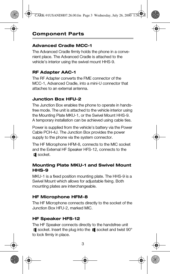 3Component PartsAdvanced Cradle MCC-1The Advanced Cradle firmly holds the phone in a conve-nient place. The Advanced Cradle is attached to the vehicle’s interior using the swivel mount HHS-9.RF Adapter AAC-1The RF Adapter converts the FME connector of the MCC-1, Advanced Cradle, into a mini-U connector that attaches to an external antenna.Junction Box HFU-2The Junction Box enables the phone to operate in hands-free mode. The unit is attached to the vehicle interior using the Mounting Plate MKU-1, or the Swivel Mount HHS-9. A temporary installation can be achieved using cable ties.Power is supplied from the vehicle’s battery via the Power Cable PCH-4J. The Junction Box provides the power supply to the phone via the system connector.The HF Microphone HFM-8, connects to the MIC socket and the External HF Speaker HFS-12, connects to the socket.Mounting Plate MKU-1 and Swivel Mount HHS-9MKU-1 is a fixed position mounting plate. The HHS-9 is a Swivel Mount which allows for adjustable fixing. Both mounting plates are interchangeable.HF Microphone HFM-8The HF Microphone connects directly to the socket of the Junction Box HFU-2, marked MIC.HF Speaker HFS-12The HF Speaker connects directly to the handsfree unit socket. Insert the plug into the  socket and twist 90° to lock firmly in place.  CARK-91USANDH07.26.00.fm  Page 3  Wednesday, July 26, 2000  1:56 PM