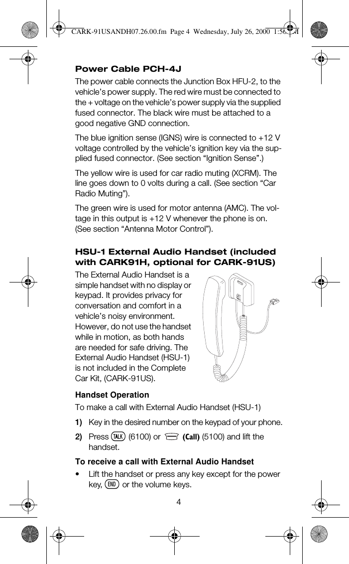 4Power Cable PCH-4JThe power cable connects the Junction Box HFU-2, to the vehicle’s power supply. The red wire must be connected to the + voltage on the vehicle’s power supply via the supplied fused connector. The black wire must be attached to a good negative GND connection. The blue ignition sense (IGNS) wire is connected to +12 V voltage controlled by the vehicle’s ignition key via the sup-plied fused connector. (See section “Ignition Sense”.) The yellow wire is used for car radio muting (XCRM). The line goes down to 0 volts during a call. (See section “Car Radio Muting”). The green wire is used for motor antenna (AMC). The vol-tage in this output is +12 V whenever the phone is on.(See section “Antenna Motor Control”).HSU-1 External Audio Handset (included with CARK91H, optional for CARK-91US)The External Audio Handset is a simple handset with no display or keypad. It provides privacy for conversation and comfort in a vehicle’s noisy environment. However, do not use the handset while in motion, as both hands are needed for safe driving. The External Audio Handset (HSU-1) is not included in the Complete Car Kit, (CARK-91US).Handset OperationTo make a call with External Audio Handset (HSU-1)1) Key in the desired number on the keypad of your phone.2) Press ó (6100) or   +&amp;DOO, (5100) and lift the handset.To receive a call with External Audio Handset• Lift the handset or press any key except for the power key, ô or the volume keys.CARK-91USANDH07.26.00.fm  Page 4  Wednesday, July 26, 2000  1:56 PM