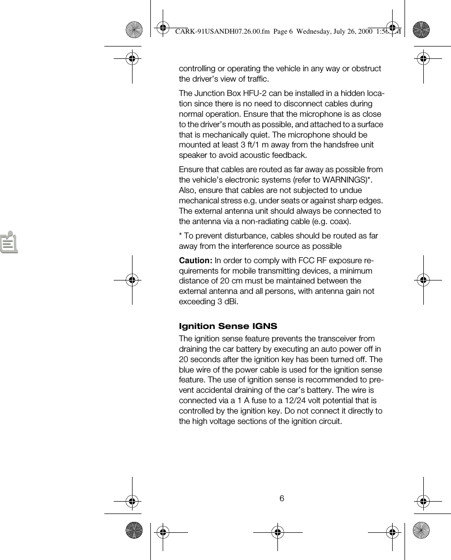 6controlling or operating the vehicle in any way or obstruct the driver’s view of traffic.The Junction Box HFU-2 can be installed in a hidden loca-tion since there is no need to disconnect cables during normal operation. Ensure that the microphone is as close to the driver’s mouth as possible, and attached to a surface that is mechanically quiet. The microphone should be mounted at least 3 ft/1 m away from the handsfree unit speaker to avoid acoustic feedback.Ensure that cables are routed as far away as possible from the vehicle’s electronic systems (refer to WARNINGS)*. Also, ensure that cables are not subjected to undue mechanical stress e.g. under seats or against sharp edges. The external antenna unit should always be connected to the antenna via a non-radiating cable (e.g. coax).* To prevent disturbance, cables should be routed as far away from the interference source as possibleCaution: In order to comply with FCC RF exposure re-quirements for mobile transmitting devices, a minimum distance of 20 cm must be maintained between the external antenna and all persons, with antenna gain not exceeding 3 dBi.Ignition Sense IGNSThe ignition sense feature prevents the transceiver from draining the car battery by executing an auto power off in 20 seconds after the ignition key has been turned off. The blue wire of the power cable is used for the ignition sense feature. The use of ignition sense is recommended to pre-vent accidental draining of the car’s battery. The wire is connected via a 1 A fuse to a 12/24 volt potential that is controlled by the ignition key. Do not connect it directly to the high voltage sections of the ignition circuit.CARK-91USANDH07.26.00.fm  Page 6  Wednesday, July 26, 2000  1:56 PM
