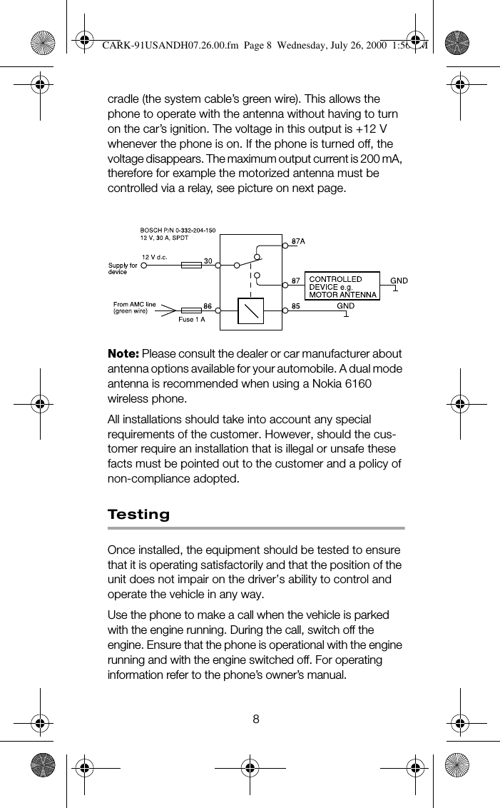 8cradle (the system cable’s green wire). This allows the phone to operate with the antenna without having to turn on the car’s ignition. The voltage in this output is +12 V whenever the phone is on. If the phone is turned off, the voltage disappears. The maximum output current is 200 mA, therefore for example the motorized antenna must be controlled via a relay, see picture on next page.Note: Please consult the dealer or car manufacturer about antenna options available for your automobile. A dual mode antenna is recommended when using a Nokia 6160 wireless phone. All installations should take into account any special requirements of the customer. However, should the cus-tomer require an installation that is illegal or unsafe these facts must be pointed out to the customer and a policy of non-compliance adopted.Te s t i n gOnce installed, the equipment should be tested to ensure that it is operating satisfactorily and that the position of the unit does not impair on the driver’s ability to control and operate the vehicle in any way.Use the phone to make a call when the vehicle is parked with the engine running. During the call, switch off the engine. Ensure that the phone is operational with the engine running and with the engine switched off. For operating information refer to the phone’s owner’s manual.CARK-91USANDH07.26.00.fm  Page 8  Wednesday, July 26, 2000  1:56 PM