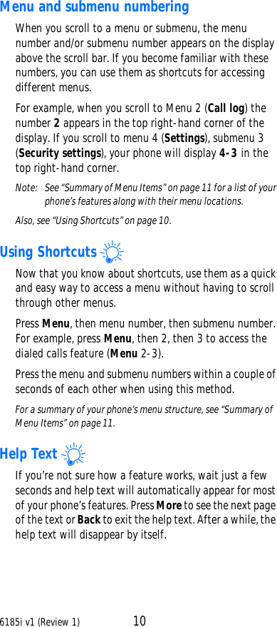 6185i v1 (Review 1) 10Menu and submenu numberingWhen you scroll to a menu or submenu, the menu number and/or submenu number appears on the display above the scroll bar. If you become familiar with these numbers, you can use them as shortcuts for accessing different menus.For example, when you scroll to Menu 2 (Call log) the number 2 appears in the top right-hand corner of the display. If you scroll to menu 4 (Settings), submenu 3 (Security settings), your phone will display 4-3 in the top right-hand corner.Note:  See “Summary of Menu Items” on page11 for a list of your phone’s features along with their menu locations.Also, see “Using Shortcuts” on page10.Using ShortcutsNow that you know about shortcuts, use them as a quick and easy way to access a menu without having to scroll through other menus.Press Menu, then menu number, then submenu number. For example, press Menu, then 2, then 3 to access the dialed calls feature (Menu 2-3).Press the menu and submenu numbers within a couple of seconds of each other when using this method.For a summary of your phone’s menu structure, see “Summary of Menu Items” on page11.Help TextIf you’re not sure how a feature works, wait just a few seconds and help text will automatically appear for most of your phone’s features. Press More to see the next page of the text or Back to exit the help text. After a while, the help text will disappear by itself.