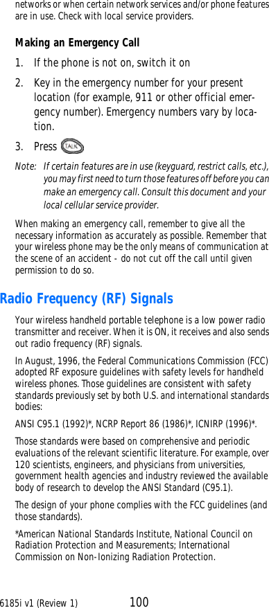 6185i v1 (Review 1) 100networks or when certain network services and/or phone features are in use. Check with local service providers.Making an Emergency Call1. If the phone is not on, switch it on2. Key in the emergency number for your present location (for example, 911 or other official emer-gency number). Emergency numbers vary by loca-tion.3. Press Note:  If certain features are in use (keyguard, restrict calls, etc.), you may first need to turn those features off before you can make an emergency call. Consult this document and your local cellular service provider.When making an emergency call, remember to give all the necessary information as accurately as possible. Remember that your wireless phone may be the only means of communication at the scene of an accident - do not cut off the call until given permission to do so.Radio Frequency (RF) SignalsYour wireless handheld portable telephone is a low power radio transmitter and receiver. When it is ON, it receives and also sends out radio frequency (RF) signals.In August, 1996, the Federal Communications Commission (FCC) adopted RF exposure guidelines with safety levels for handheld wireless phones. Those guidelines are consistent with safety standards previously set by both U.S. and international standards bodies:ANSI C95.1 (1992)*, NCRP Report 86 (1986)*, ICNIRP (1996)*.Those standards were based on comprehensive and periodic evaluations of the relevant scientific literature. For example, over 120 scientists, engineers, and physicians from universities, government health agencies and industry reviewed the available body of research to develop the ANSI Standard (C95.1).The design of your phone complies with the FCC guidelines (and those standards).*American National Standards Institute, National Council on Radiation Protection and Measurements; International Commission on Non-Ionizing Radiation Protection.