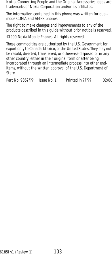 6185i v1 (Review 1) 103Nokia, Connecting People and the Original Accessories logos are trademarks of Nokia Corporation and/or its affiliates. The information contained in this phone was written for dual-mode CDMA and AMPS phones. The right to make changes and improvements to any of the products described in this guide without prior notice is reserved.©1999 Nokia Mobile Phones. All rights reserved. These commodities are authorized by the U.S. Government for export only to Canada, Mexico, or the United States. They may not be resold, diverted, transferred, or otherwise disposed of in any other country, either in their original form or after being incorporated through an intermediate process into other end-items, without the written approval of the U.S. Department of State.Part No. 935????     Issue No. 1         Printed in ?????           02/00