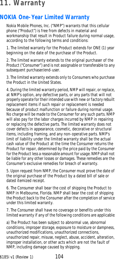 6185i v1 (Review 1) 10411. WarrantyNOKIA One-Year Limited WarrantyNokia Mobile Phones, Inc. (“NMP”) warrants that this cellular phone (“Product”) is free from defects in material and workmanship that result in Product failure during normal usage, according to the following terms and conditions:1. The limited warranty for the Product extends for ONE (1) year beginning on the date of the purchase of the Product.2. The limited warranty extends to the original purchaser of the Product (“Consumer”) and is not assignable or transferable to any subsequent purchaser/end-user.3. The limited warranty extends only to Consumers who purchase the Product in the United States.4. During the limited warranty period, NMP will repair, or replace, at NMP&apos;s option, any defective parts, or any parts that will not properly operate for their intended use with new or factory rebuilt replacement items if such repair or replacement is needed because of product malfunction or failure during normal usage. No charge will be made to the Consumer for any such parts. NMP will also pay for the labor charges incurred by NMP in repairing or replacing the defective parts. The limited warranty does not cover defects in appearance, cosmetic, decorative or structural items, including framing, and any non-operative parts. NMP&apos;s limit of liability under the limited warranty shall be the actual cash value of the Product at the time the Consumer returns the Product for repair, determined by the price paid by the Consumer for the Product less a reasonable amount for usage. NMP shall not be liable for any other losses or damages. These remedies are the Consumer’s exclusive remedies for breach of warranty.5. Upon request from NMP, the Consumer must prove the date of the original purchase of the Product by a dated bill of sale or dated itemized receipt.6. The Consumer shall bear the cost of shipping the Product to NMP in Melbourne, Florida. NMP shall bear the cost of shipping the Product back to the Consumer after the completion of service under this limited warranty.7. The Consumer shall have no coverage or benefits under this limited warranty if any of the following conditions are applicable:a) The Product has been subject to abnormal use, abnormal conditions, improper storage, exposure to moisture or dampness, unauthorized modifications, unauthorized connections, unauthorized repair, misuse, neglect, abuse, accident, alteration, improper installation, or other acts which are not the fault of NMP, including damage caused by shipping.